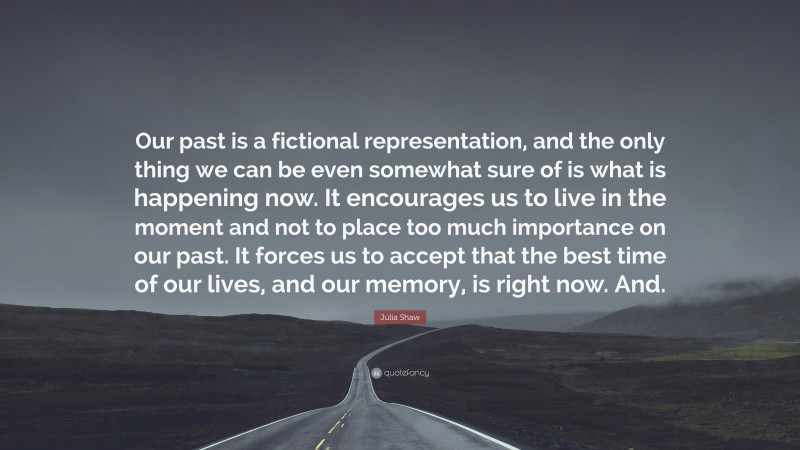 Julia Shaw Quote: “Our past is a fictional representation, and the only thing we can be even somewhat sure of is what is happening now. It encourages us to live in the moment and not to place too much importance on our past. It forces us to accept that the best time of our lives, and our memory, is right now. And.”