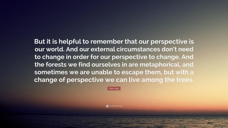 Matt Haig Quote: “But it is helpful to remember that our perspective is our world. And our external circumstances don’t need to change in order for our perspective to change. And the forests we find ourselves in are metaphorical, and sometimes we are unable to escape them, but with a change of perspective we can live among the trees.”