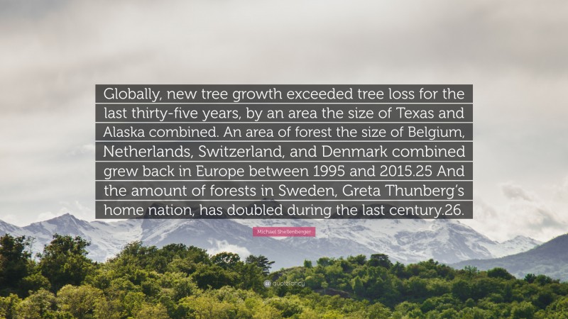 Michael Shellenberger Quote: “Globally, new tree growth exceeded tree loss for the last thirty-five years, by an area the size of Texas and Alaska combined. An area of forest the size of Belgium, Netherlands, Switzerland, and Denmark combined grew back in Europe between 1995 and 2015.25 And the amount of forests in Sweden, Greta Thunberg’s home nation, has doubled during the last century.26.”