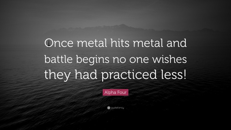 Alpha Four Quote: “Once metal hits metal and battle begins no one wishes they had practiced less!”