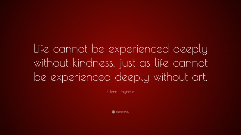Glenn Haybittle Quote: “Life cannot be experienced deeply without kindness, just as life cannot be experienced deeply without art.”