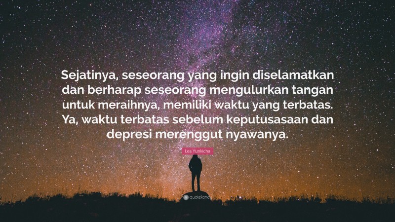 Lea Yunkicha Quote: “Sejatinya, seseorang yang ingin diselamatkan dan berharap seseorang mengulurkan tangan untuk meraihnya, memiliki waktu yang terbatas. Ya, waktu terbatas sebelum keputusasaan dan depresi merenggut nyawanya.”