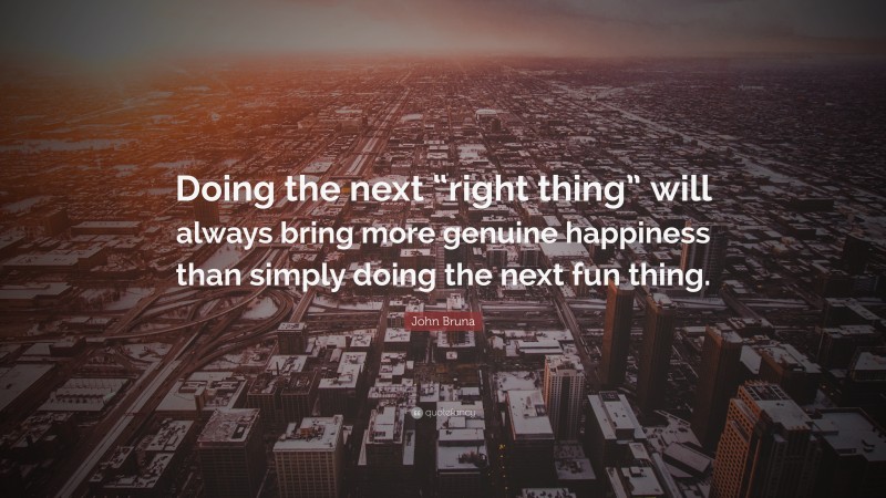 John Bruna Quote: “Doing the next “right thing” will always bring more genuine happiness than simply doing the next fun thing.”