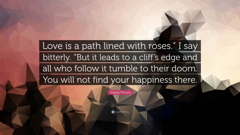 Jessica Khoury Quote: “Love is a path lined with roses.” I say bitterly. “But it leads to a cliff’s edge and all who follow it tumble to their doom. You will not find your happiness there.”