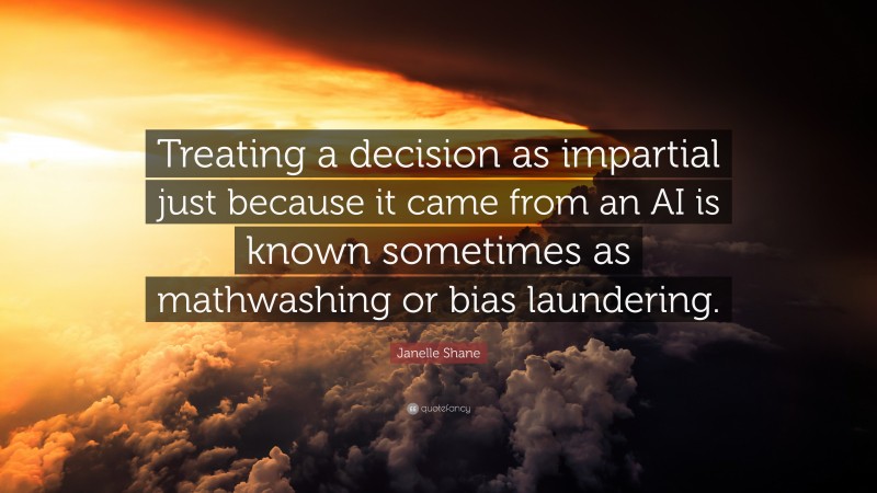 Janelle Shane Quote: “Treating a decision as impartial just because it came from an AI is known sometimes as mathwashing or bias laundering.”