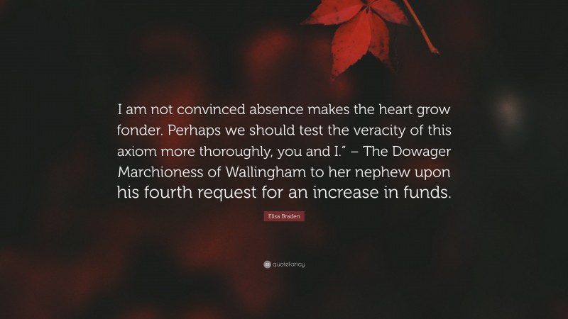 Elisa Braden Quote: “I am not convinced absence makes the heart grow fonder. Perhaps we should test the veracity of this axiom more thoroughly, you and I.” – The Dowager Marchioness of Wallingham to her nephew upon his fourth request for an increase in funds.”