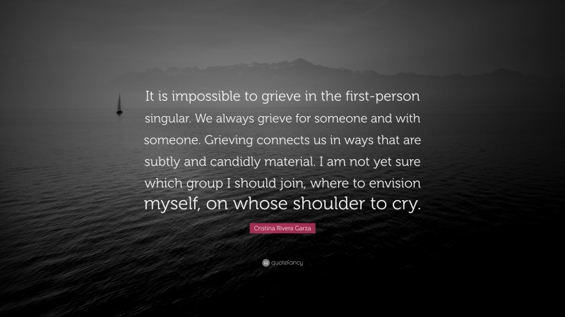 Cristina Rivera Garza Quote: “It is impossible to grieve in the first-person singular. We always grieve for someone and with someone. Grieving connects us in ways that are subtly and candidly material. I am not yet sure which group I should join, where to envision myself, on whose shoulder to cry.”