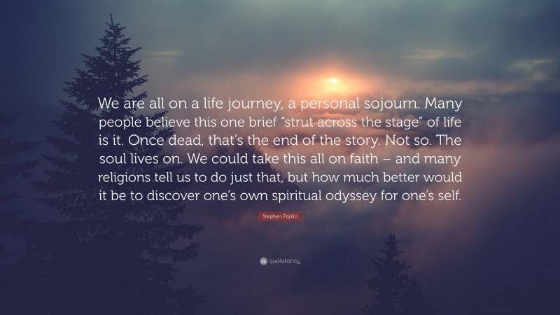 Stephen Poplin Quote: “We are all on a life journey, a personal sojourn. Many people believe this one brief “strut across the stage” of life is it. Once dead, that’s the end of the story. Not so. The soul lives on. We could take this all on faith – and many religions tell us to do just that, but how much better would it be to discover one’s own spiritual odyssey for one’s self.”