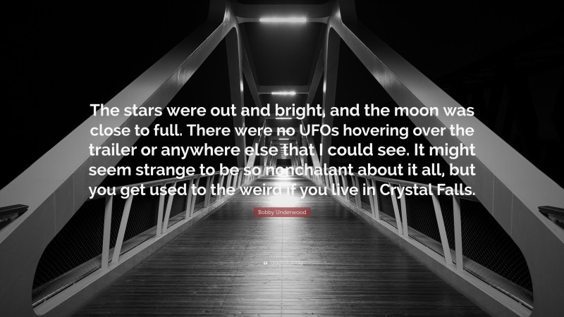 Bobby Underwood Quote: “The stars were out and bright, and the moon was close to full. There were no UFOs hovering over the trailer or anywhere else that I could see. It might seem strange to be so nonchalant about it all, but you get used to the weird if you live in Crystal Falls.”