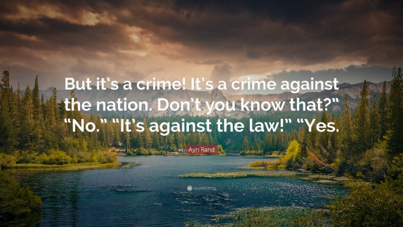 Ayn Rand Quote: “But it’s a crime! It’s a crime against the nation. Don’t you know that?” “No.” “It’s against the law!” “Yes.”