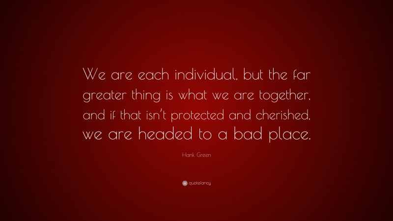 Hank Green Quote: “We are each individual, but the far greater thing is what we are together, and if that isn’t protected and cherished, we are headed to a bad place.”