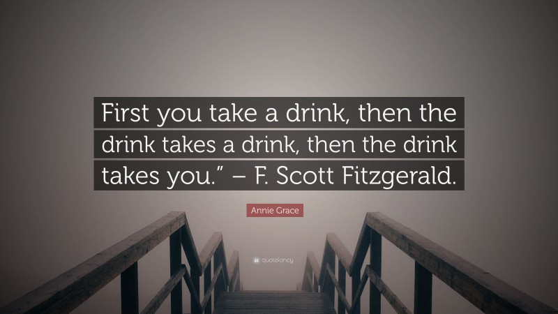Annie Grace Quote: “First you take a drink, then the drink takes a drink, then the drink takes you.” – F. Scott Fitzgerald.”