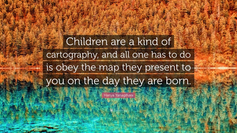 Hanya Yanagihara Quote: “Children are a kind of cartography, and all one has to do is obey the map they present to you on the day they are born.”