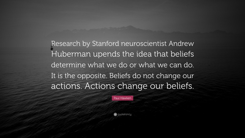 Paul Hawken Quote: “Research by Stanford neuroscientist Andrew Huberman upends the idea that beliefs determine what we do or what we can do. It is the opposite. Beliefs do not change our actions. Actions change our beliefs.”