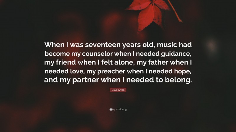 Dave Grohl Quote: “When I was seventeen years old, music had become my counselor when I needed guidance, my friend when I felt alone, my father when I needed love, my preacher when I needed hope, and my partner when I needed to belong.”