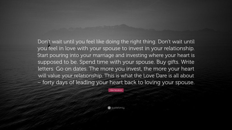 Alex Kendrick Quote: “Don’t wait until you feel like doing the right thing. Don’t wait until you feel in love with your spouse to invest in your relationship. Start pouring into your marriage and investing where your heart is supposed to be. Spend time with your spouse. Buy gifts. Write letters. Go on dates. The more you invest, the more your heart will value your relationship. This is what the Love Dare is all about – forty days of leading your heart back to loving your spouse.”