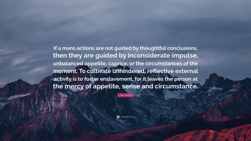 John Dewey Quote: “If a mans actions are not guided by thoughtful conclusions, then they are guided by inconsiderate impulse, unbalanced appetite, caprice, or the circumstances of the moment. To cultivate unhindered, reflective external activity is to foster enslavement, for it leaves the person at the mercy of appetite, sense and circumstance.”