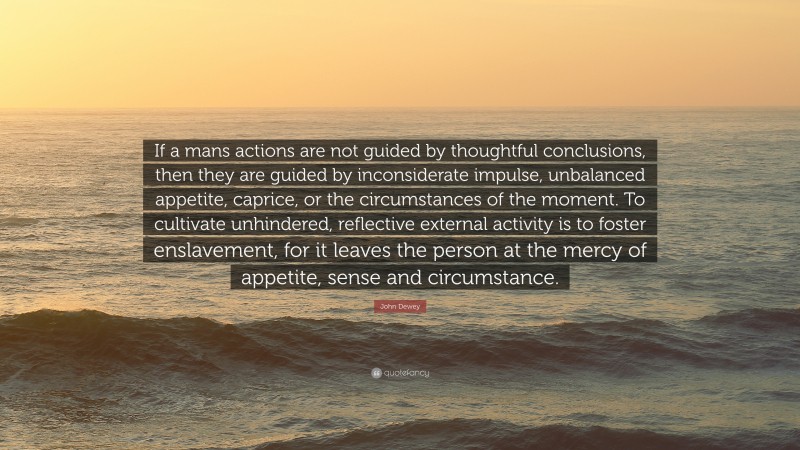 John Dewey Quote: “If a mans actions are not guided by thoughtful conclusions, then they are guided by inconsiderate impulse, unbalanced appetite, caprice, or the circumstances of the moment. To cultivate unhindered, reflective external activity is to foster enslavement, for it leaves the person at the mercy of appetite, sense and circumstance.”