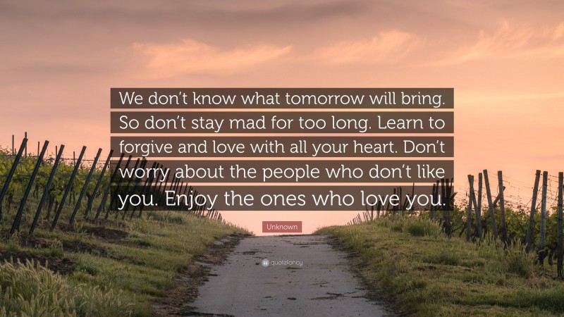 Unknown Quote: “We don’t know what tomorrow will bring. So don’t stay mad for too long. Learn to forgive and love with all your heart. Don’t worry about the people who don’t like you. Enjoy the ones who love you.”