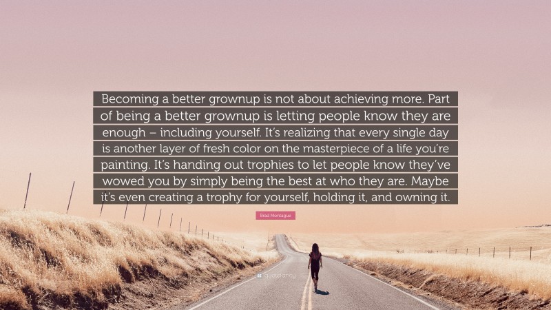 Brad Montague Quote: “Becoming a better grownup is not about achieving more. Part of being a better grownup is letting people know they are enough – including yourself. It’s realizing that every single day is another layer of fresh color on the masterpiece of a life you’re painting. It’s handing out trophies to let people know they’ve wowed you by simply being the best at who they are. Maybe it’s even creating a trophy for yourself, holding it, and owning it.”
