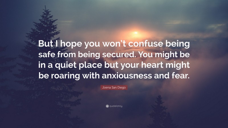 Joena San Diego Quote: “But I hope you won’t confuse being safe from being secured. You might be in a quiet place but your heart might be roaring with anxiousness and fear.”