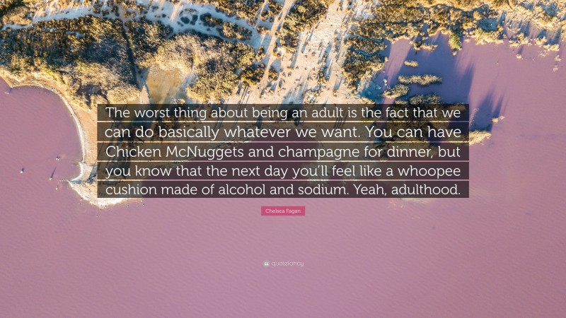 Chelsea Fagan Quote: “The worst thing about being an adult is the fact that we can do basically whatever we want. You can have Chicken McNuggets and champagne for dinner, but you know that the next day you’ll feel like a whoopee cushion made of alcohol and sodium. Yeah, adulthood.”
