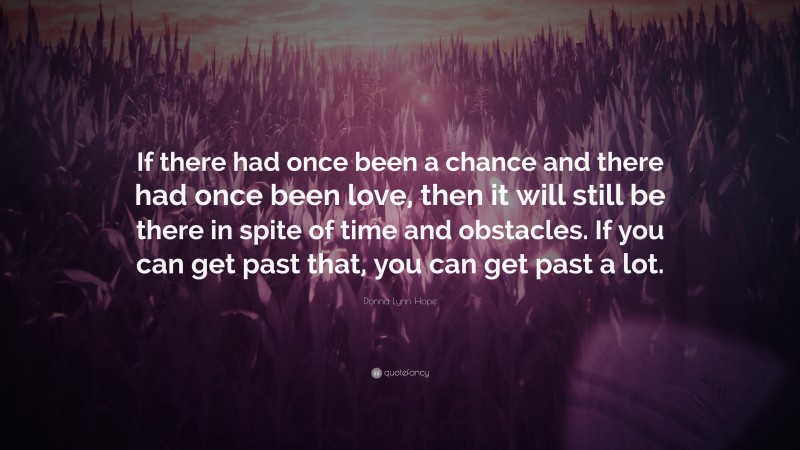 Donna Lynn Hope Quote: “If there had once been a chance and there had once been love, then it will still be there in spite of time and obstacles. If you can get past that, you can get past a lot.”