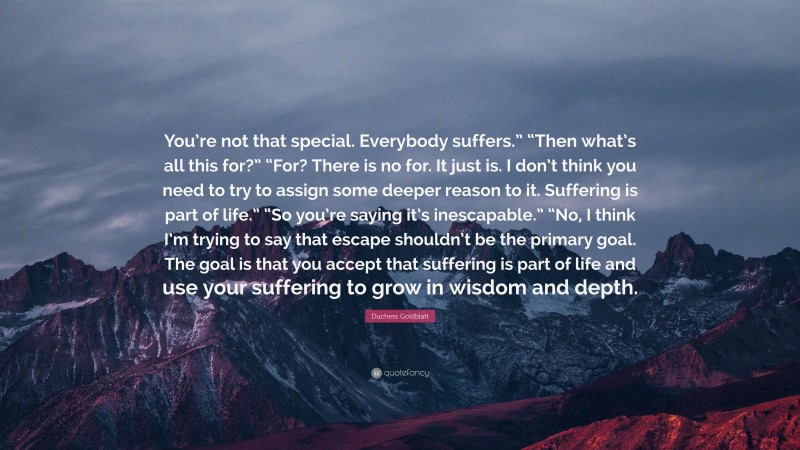 Duchess Goldblatt Quote: “You’re not that special. Everybody suffers.” “Then what’s all this for?” “For? There is no for. It just is. I don’t think you need to try to assign some deeper reason to it. Suffering is part of life.” “So you’re saying it’s inescapable.” “No, I think I’m trying to say that escape shouldn’t be the primary goal. The goal is that you accept that suffering is part of life and use your suffering to grow in wisdom and depth.”