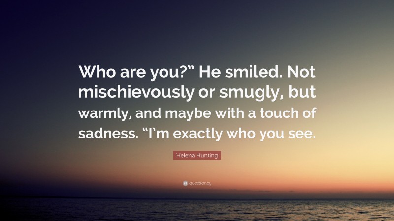 Helena Hunting Quote: “Who are you?” He smiled. Not mischievously or smugly, but warmly, and maybe with a touch of sadness. “I’m exactly who you see.”