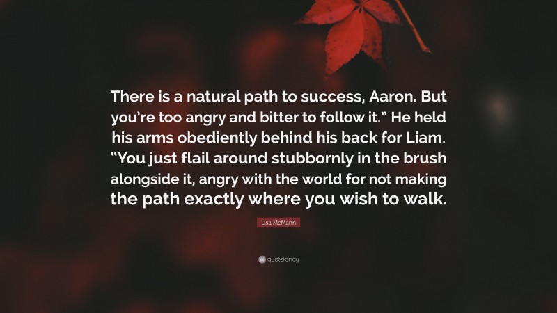 Lisa McMann Quote: “There is a natural path to success, Aaron. But you’re too angry and bitter to follow it.” He held his arms obediently behind his back for Liam. “You just flail around stubbornly in the brush alongside it, angry with the world for not making the path exactly where you wish to walk.”