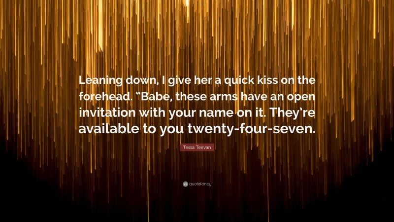 Tessa Teevan Quote: “Leaning down, I give her a quick kiss on the forehead. “Babe, these arms have an open invitation with your name on it. They’re available to you twenty-four-seven.”