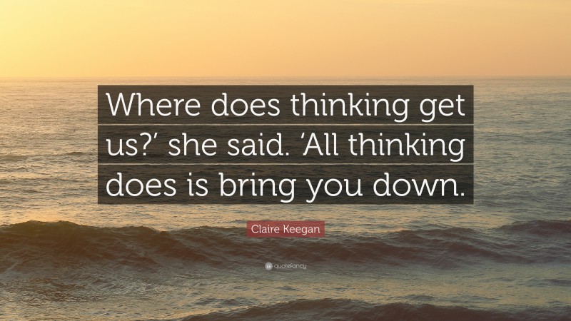 Claire Keegan Quote: “Where does thinking get us?’ she said. ‘All thinking does is bring you down.”
