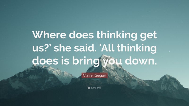 Claire Keegan Quote: “Where does thinking get us?’ she said. ‘All thinking does is bring you down.”