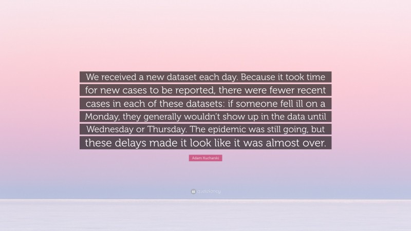 Adam Kucharski Quote: “We received a new dataset each day. Because it took time for new cases to be reported, there were fewer recent cases in each of these datasets: if someone fell ill on a Monday, they generally wouldn’t show up in the data until Wednesday or Thursday. The epidemic was still going, but these delays made it look like it was almost over.”