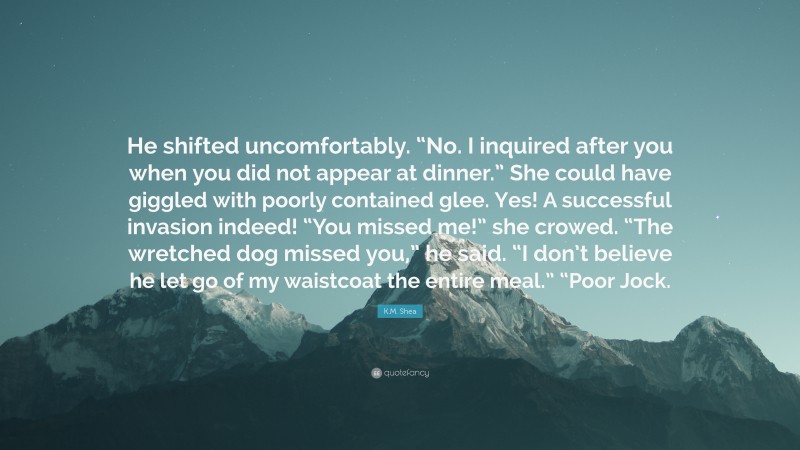 K.M. Shea Quote: “He shifted uncomfortably. “No. I inquired after you when you did not appear at dinner.” She could have giggled with poorly contained glee. Yes! A successful invasion indeed! “You missed me!” she crowed. “The wretched dog missed you,” he said. “I don’t believe he let go of my waistcoat the entire meal.” “Poor Jock.”