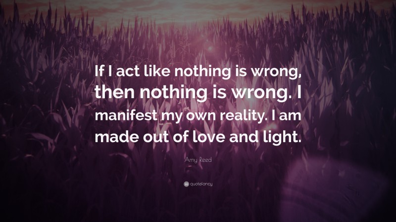 Amy Reed Quote: “If I act like nothing is wrong, then nothing is wrong. I manifest my own reality. I am made out of love and light.”