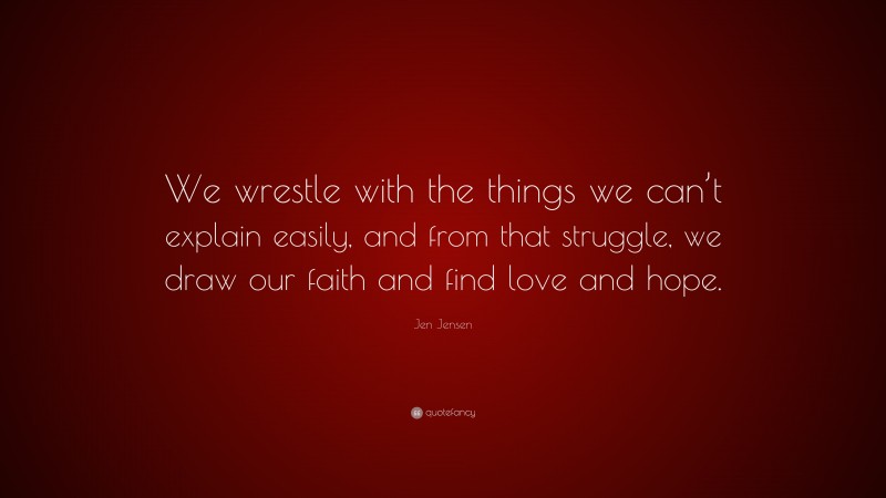 Jen Jensen Quote: “We wrestle with the things we can’t explain easily, and from that struggle, we draw our faith and find love and hope.”