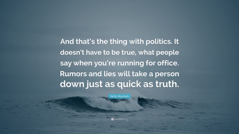 Kelly Mustian Quote: “And that’s the thing with politics. It doesn’t have to be true, what people say when you’re running for office. Rumors and lies will take a person down just as quick as truth.”