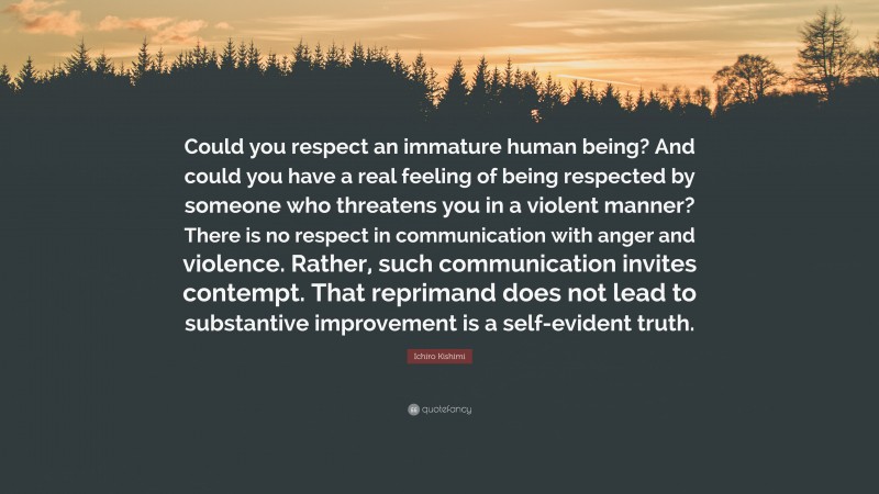 Ichiro Kishimi Quote: “Could you respect an immature human being? And could you have a real feeling of being respected by someone who threatens you in a violent manner? There is no respect in communication with anger and violence. Rather, such communication invites contempt. That reprimand does not lead to substantive improvement is a self-evident truth.”