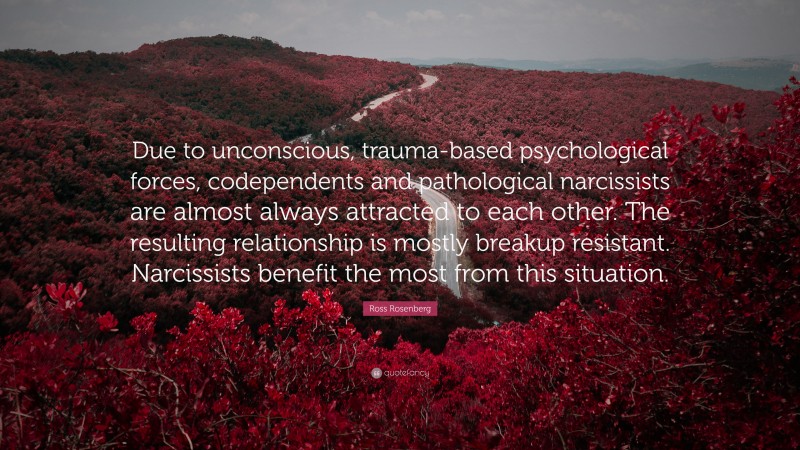 Ross Rosenberg Quote: “Due to unconscious, trauma-based psychological forces, codependents and pathological narcissists are almost always attracted to each other. The resulting relationship is mostly breakup resistant. Narcissists benefit the most from this situation.”