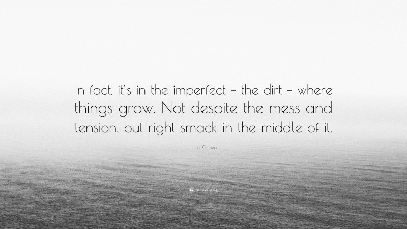 Lara Casey Quote: “In fact, it’s in the imperfect – the dirt – where things grow. Not despite the mess and tension, but right smack in the middle of it.”
