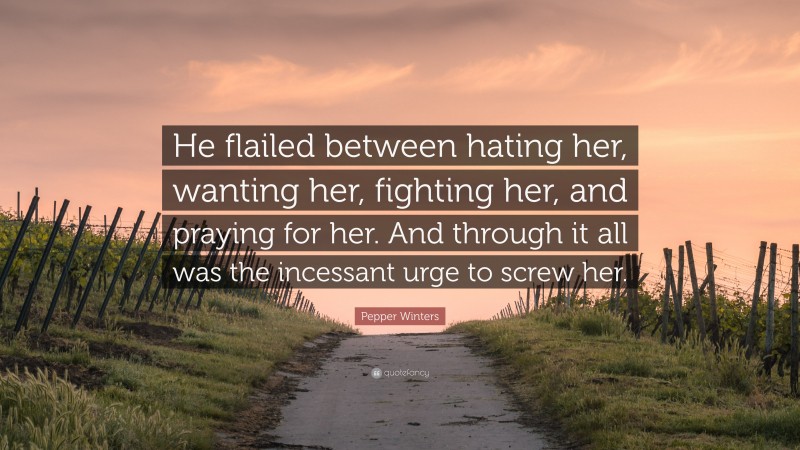 Pepper Winters Quote: “He flailed between hating her, wanting her, fighting her, and praying for her. And through it all was the incessant urge to screw her.”
