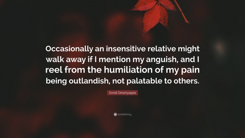 Sonali Deraniyagala Quote: “Occasionally an insensitive relative might walk away if I mention my anguish, and I reel from the humiliation of my pain being outlandish, not palatable to others.”