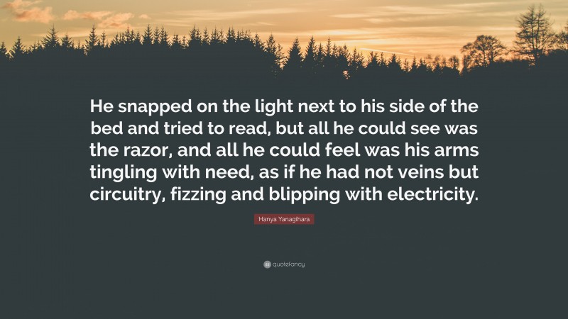 Hanya Yanagihara Quote: “He snapped on the light next to his side of the bed and tried to read, but all he could see was the razor, and all he could feel was his arms tingling with need, as if he had not veins but circuitry, fizzing and blipping with electricity.”
