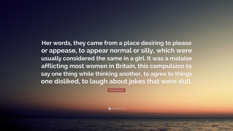 Evie Dunmore Quote: “Her words, they came from a place desiring to please or appease, to appear normal or silly, which were usually considered the same in a girl. It was a malaise afflicting most women in Britain, this compulsion to say one thing while thinking another, to agree to things one disliked, to laugh about jokes that were dull.”