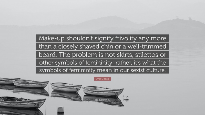 Emer O'Toole Quote: “Make-up shouldn’t signify frivolity any more than a closely shaved chin or a well-trimmed beard. The problem is not skirts, stilettos or other symbols of femininity; rather, it’s what the symbols of femininity mean in our sexist culture.”