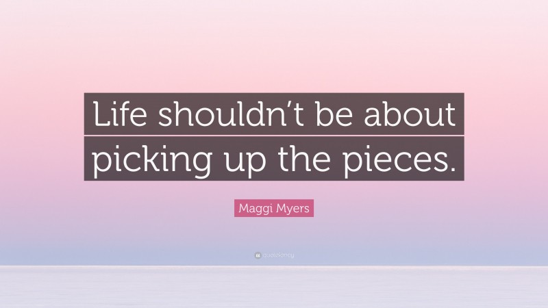 Maggi Myers Quote: “Life shouldn’t be about picking up the pieces.”