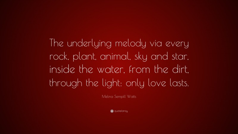 Melina Sempill Watts Quote: “The underlying melody via every rock, plant, animal, sky and star, inside the water, from the dirt, through the light: only love lasts.”