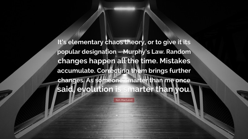 Ken MacLeod Quote: “It’s elementary chaos theory, or to give it its popular designation – Murphy’s Law. Random changes happen all the time. Mistakes accumulate. Correcting them brings further changes. As someone smarter than me once said, evolution is smarter than you.”