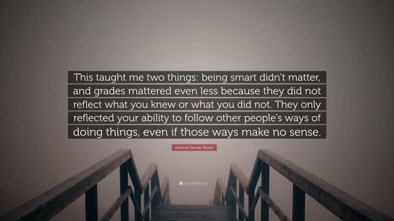 Jeannie Davide-Rivera Quote: “This taught me two things: being smart didn’t matter, and grades mattered even less because they did not reflect what you knew or what you did not. They only reflected your ability to follow other people’s ways of doing things, even if those ways make no sense.”